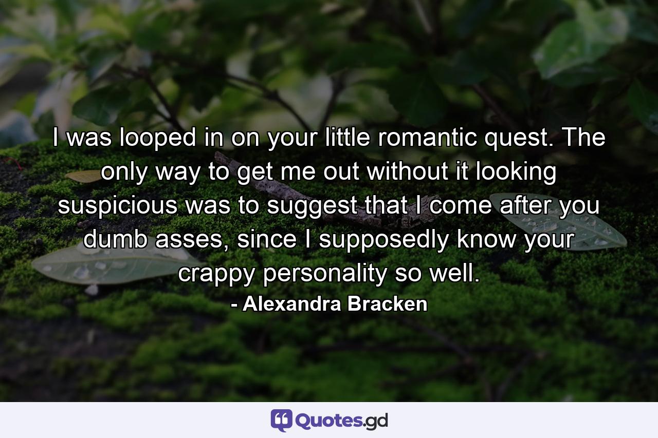 I was looped in on your little romantic quest. The only way to get me out without it looking suspicious was to suggest that I come after you dumb asses, since I supposedly know your crappy personality so well. - Quote by Alexandra Bracken