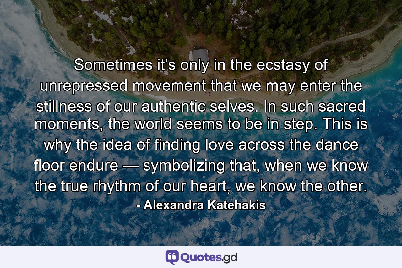 Sometimes it’s only in the ecstasy of unrepressed movement that we may enter the stillness of our authentic selves. In such sacred moments, the world seems to be in step. This is why the idea of finding love across the dance floor endure — symbolizing that, when we know the true rhythm of our heart, we know the other. - Quote by Alexandra Katehakis