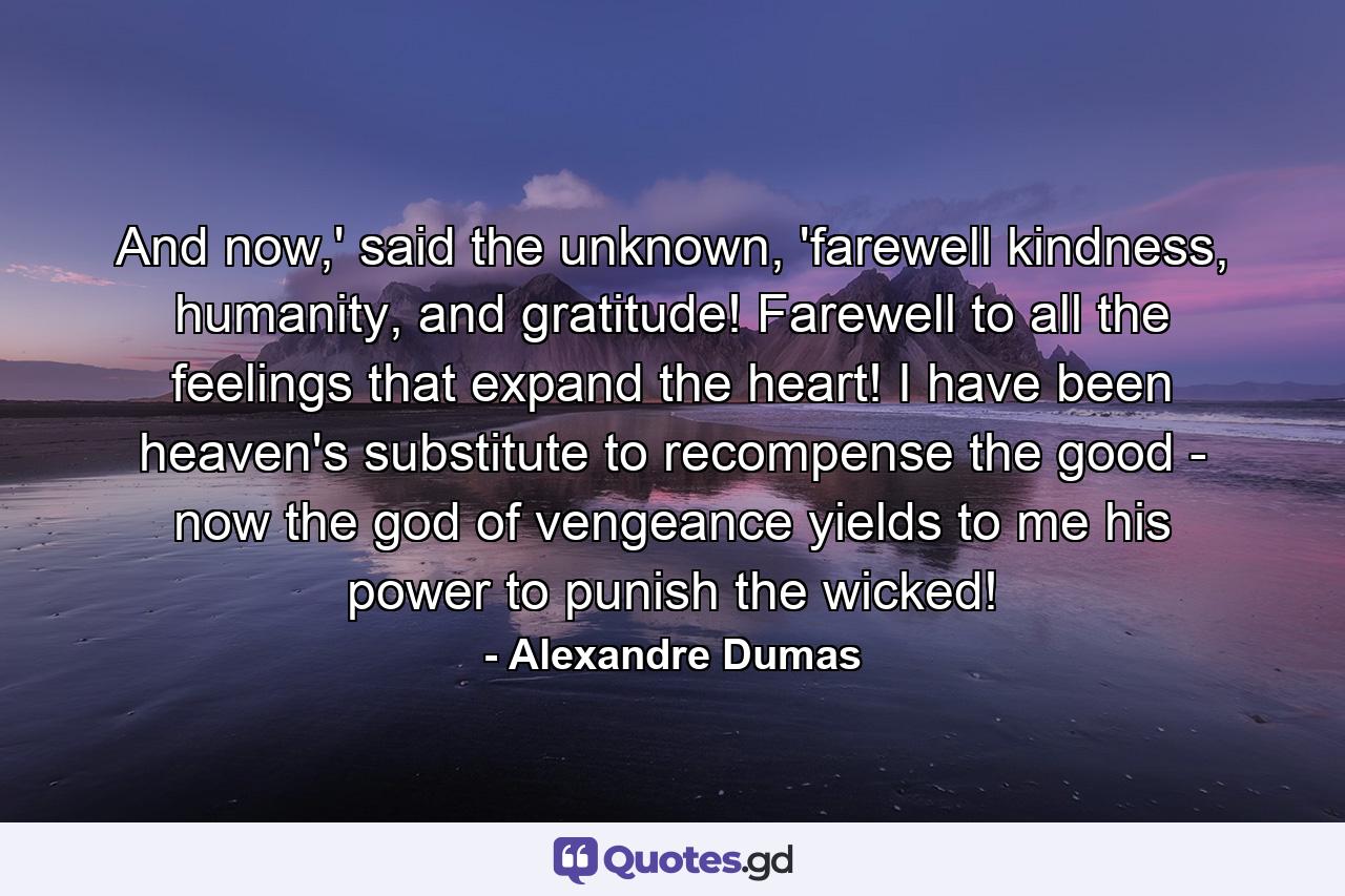 And now,' said the unknown, 'farewell kindness, humanity, and gratitude! Farewell to all the feelings that expand the heart! I have been heaven's substitute to recompense the good - now the god of vengeance yields to me his power to punish the wicked! - Quote by Alexandre Dumas