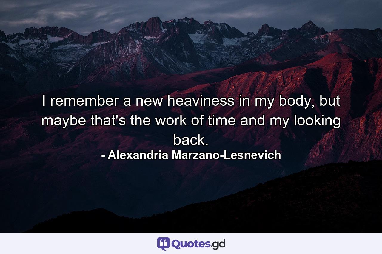 I remember a new heaviness in my body, but maybe that's the work of time and my looking back. - Quote by Alexandria Marzano-Lesnevich