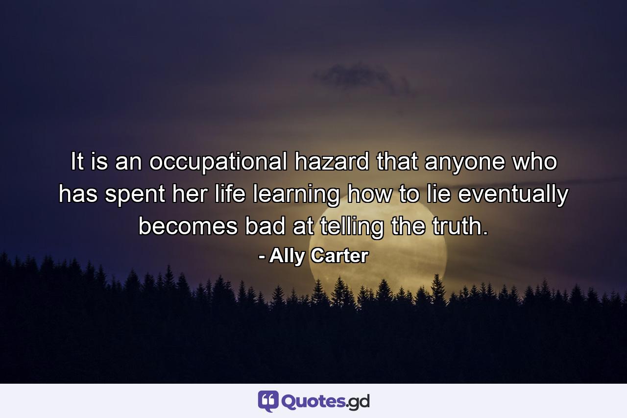 It is an occupational hazard that anyone who has spent her life learning how to lie eventually becomes bad at telling the truth. - Quote by Ally Carter