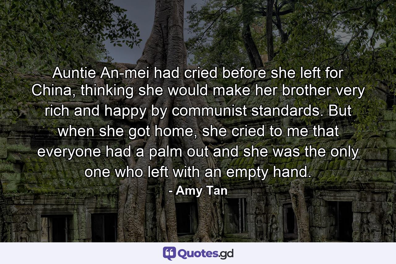 Auntie An-mei had cried before she left for China, thinking she would make her brother very rich and happy by communist standards. But when she got home, she cried to me that everyone had a palm out and she was the only one who left with an empty hand. - Quote by Amy Tan