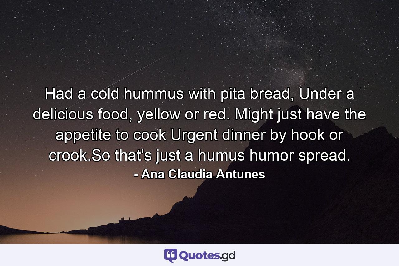 Had a cold hummus with pita bread, Under a delicious food, yellow or red. Might just have the appetite to cook Urgent dinner by hook or crook.So that's just a humus humor spread. - Quote by Ana Claudia Antunes