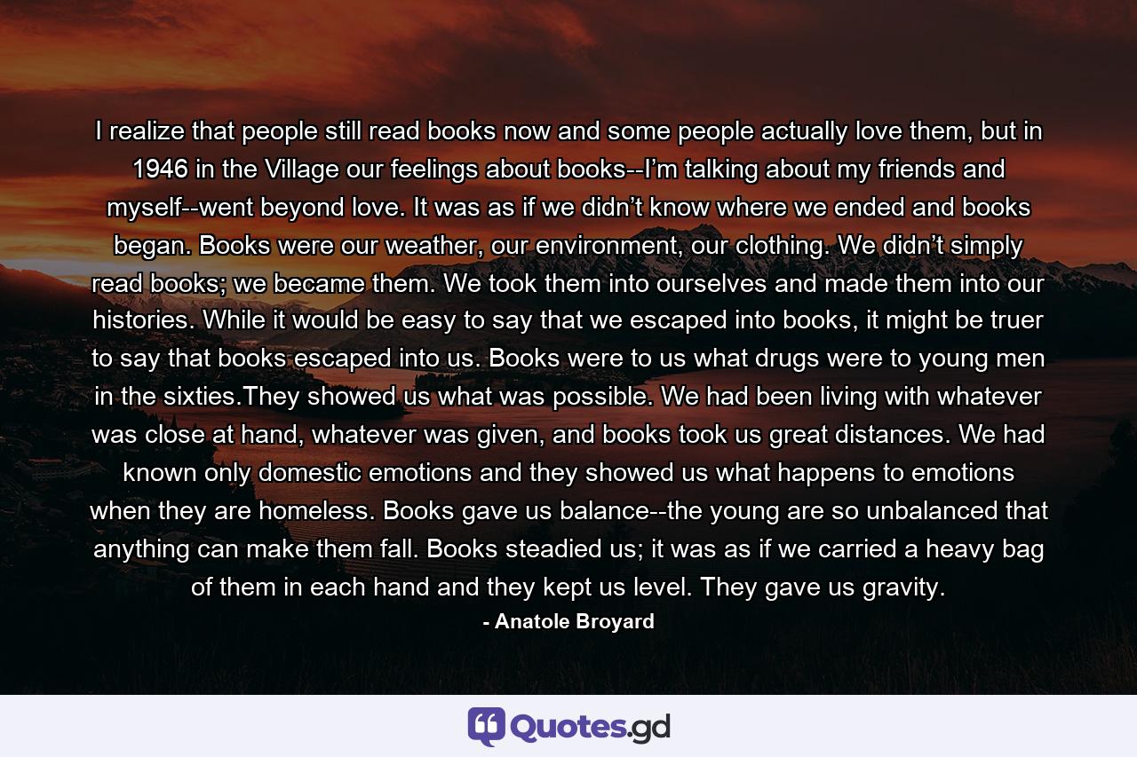 I realize that people still read books now and some people actually love them, but in 1946 in the Village our feelings about books--I’m talking about my friends and myself--went beyond love. It was as if we didn’t know where we ended and books began. Books were our weather, our environment, our clothing. We didn’t simply read books; we became them. We took them into ourselves and made them into our histories. While it would be easy to say that we escaped into books, it might be truer to say that books escaped into us. Books were to us what drugs were to young men in the sixties.They showed us what was possible. We had been living with whatever was close at hand, whatever was given, and books took us great distances. We had known only domestic emotions and they showed us what happens to emotions when they are homeless. Books gave us balance--the young are so unbalanced that anything can make them fall. Books steadied us; it was as if we carried a heavy bag of them in each hand and they kept us level. They gave us gravity. - Quote by Anatole Broyard