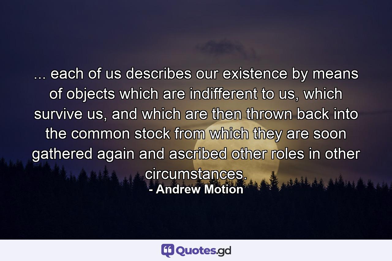 ... each of us describes our existence by means of objects which are indifferent to us, which survive us, and which are then thrown back into the common stock from which they are soon gathered again and ascribed other roles in other circumstances. - Quote by Andrew Motion