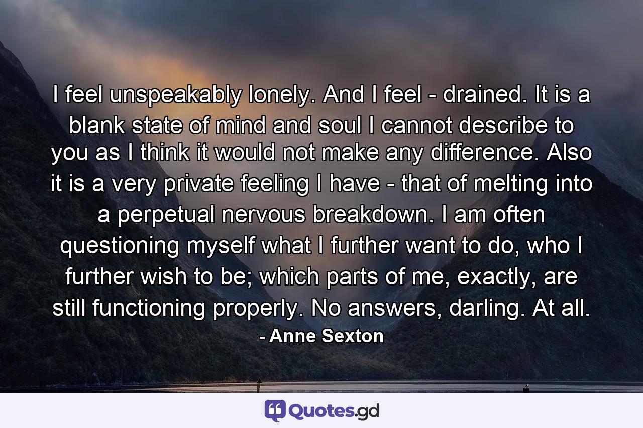 I feel unspeakably lonely. And I feel - drained. It is a blank state of mind and soul I cannot describe to you as I think it would not make any difference. Also it is a very private feeling I have - that of melting into a perpetual nervous breakdown. I am often questioning myself what I further want to do, who I further wish to be; which parts of me, exactly, are still functioning properly. No answers, darling. At all. - Quote by Anne Sexton