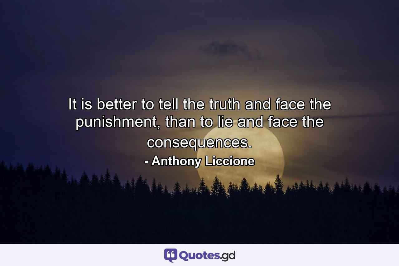 It is better to tell the truth and face the punishment, than to lie and face the consequences. - Quote by Anthony Liccione