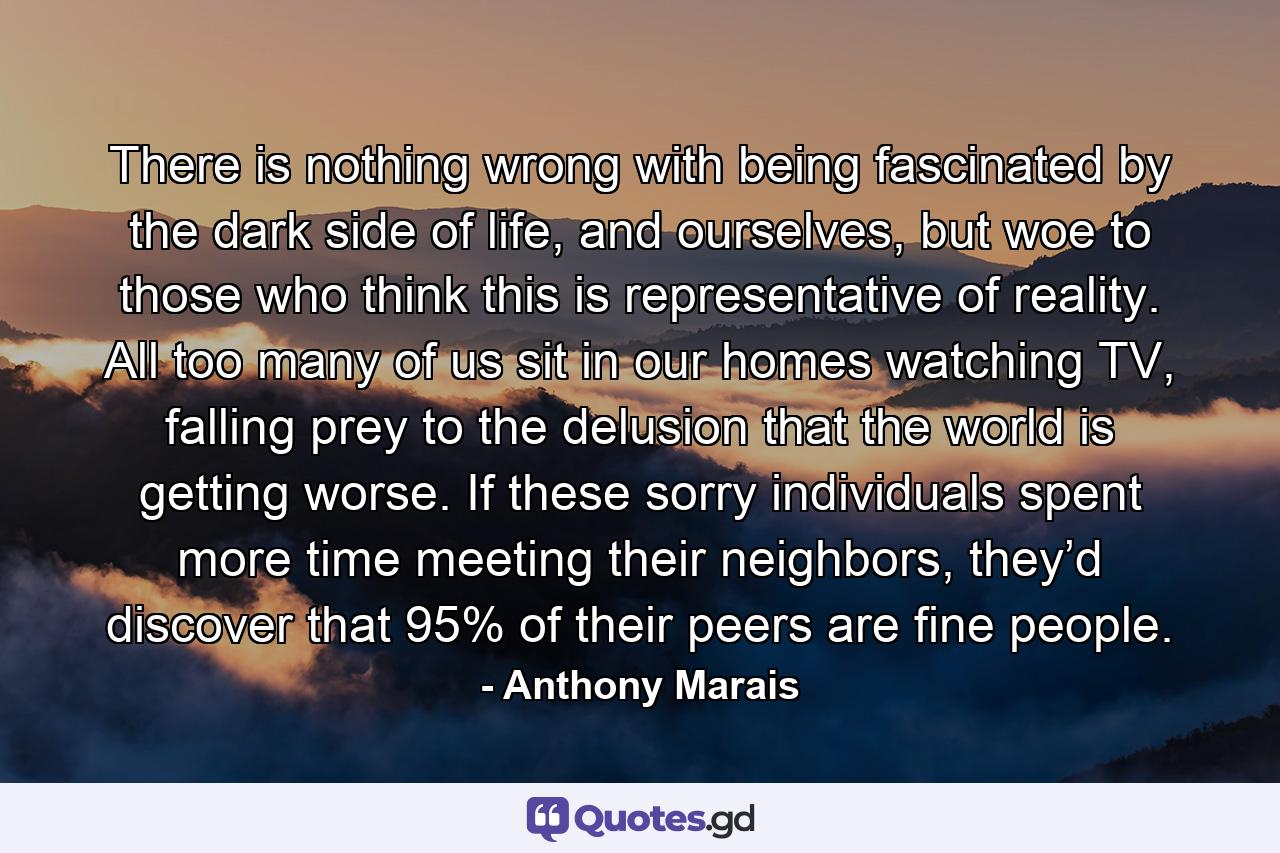 There is nothing wrong with being fascinated by the dark side of life, and ourselves, but woe to those who think this is representative of reality. All too many of us sit in our homes watching TV, falling prey to the delusion that the world is getting worse. If these sorry individuals spent more time meeting their neighbors, they’d discover that 95% of their peers are fine people. - Quote by Anthony Marais