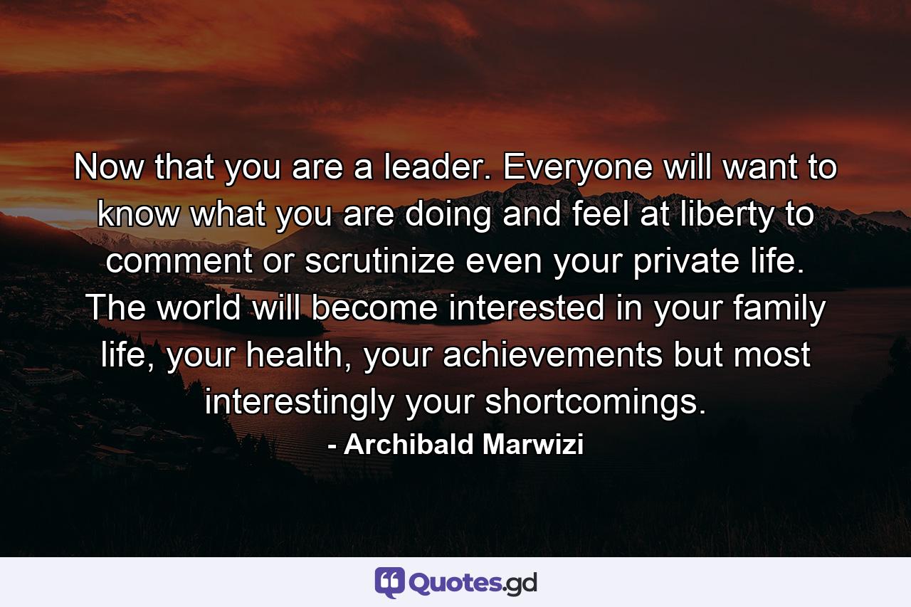 Now that you are a leader. Everyone will want to know what you are doing and feel at liberty to comment or scrutinize even your private life. The world will become interested in your family life, your health, your achievements but most interestingly your shortcomings. - Quote by Archibald Marwizi