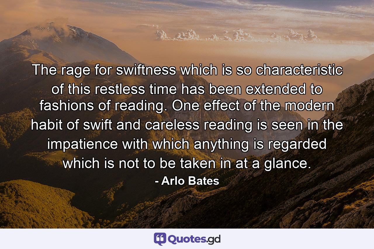 The rage for swiftness which is so characteristic of this restless time has been extended to fashions of reading. One effect of the modern habit of swift and careless reading is seen in the impatience with which anything is regarded which is not to be taken in at a glance. - Quote by Arlo Bates