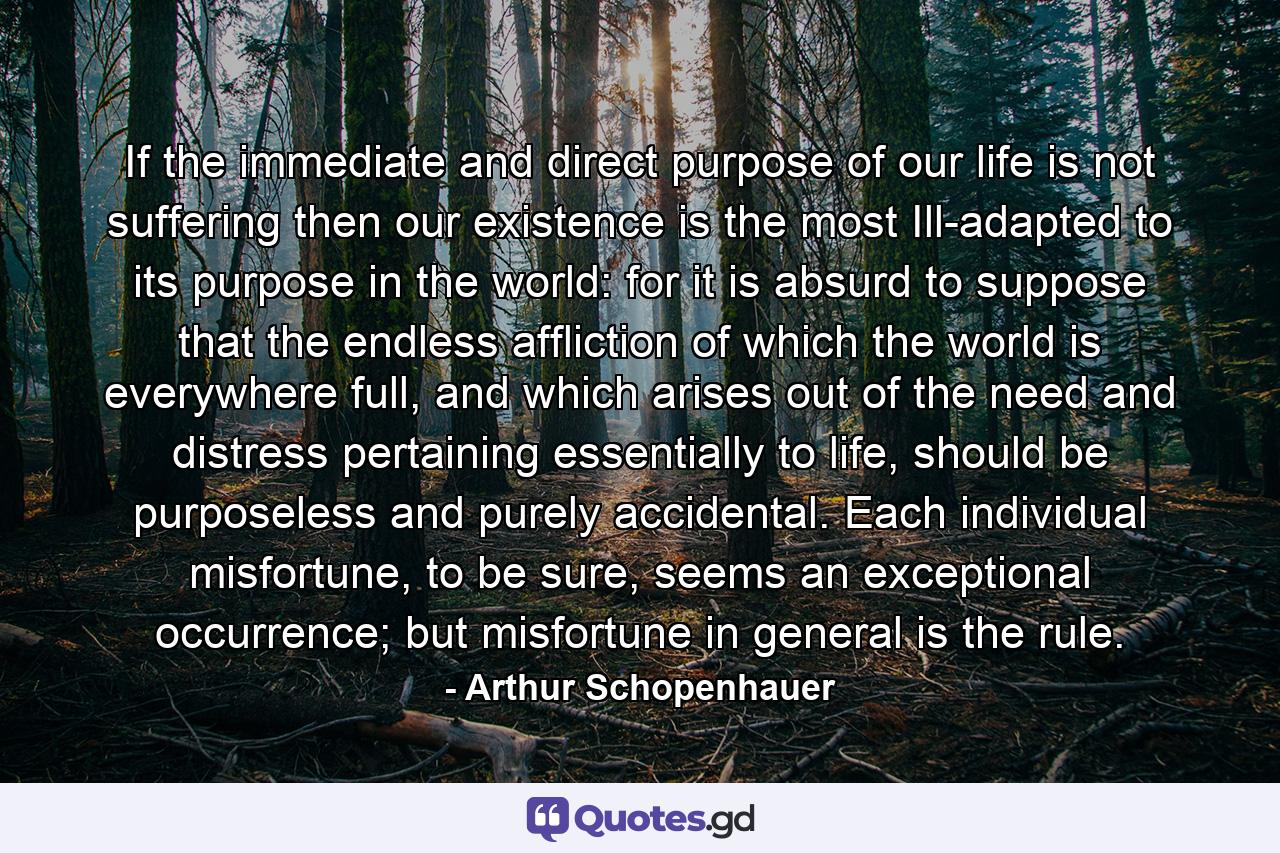 If the immediate and direct purpose of our life is not suffering then our existence is the most Ill-adapted to its purpose in the world: for it is absurd to suppose that the endless affliction of which the world is everywhere full, and which arises out of the need and distress pertaining essentially to life, should be purposeless and purely accidental. Each individual misfortune, to be sure, seems an exceptional occurrence; but misfortune in general is the rule. - Quote by Arthur Schopenhauer