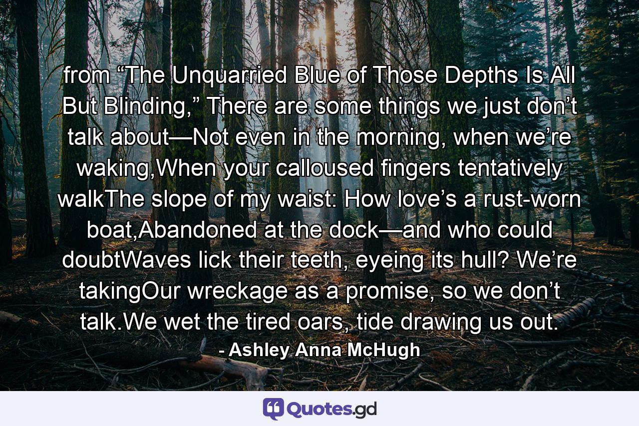 from “The Unquarried Blue of Those Depths Is All But Blinding,” There are some things we just don’t talk about—Not even in the morning, when we’re waking,When your calloused fingers tentatively walkThe slope of my waist: How love’s a rust-worn boat,Abandoned at the dock—and who could doubtWaves lick their teeth, eyeing its hull? We’re takingOur wreckage as a promise, so we don’t talk.We wet the tired oars, tide drawing us out. - Quote by Ashley Anna McHugh