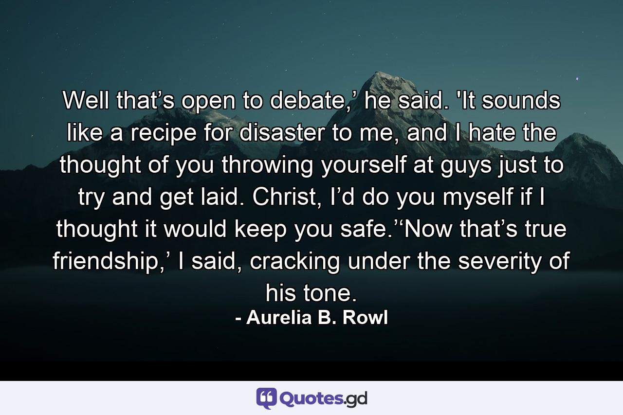 Well that’s open to debate,’ he said. 'It sounds like a recipe for disaster to me, and I hate the thought of you throwing yourself at guys just to try and get laid. Christ, I’d do you myself if I thought it would keep you safe.’‘Now that’s true friendship,’ I said, cracking under the severity of his tone. - Quote by Aurelia B. Rowl