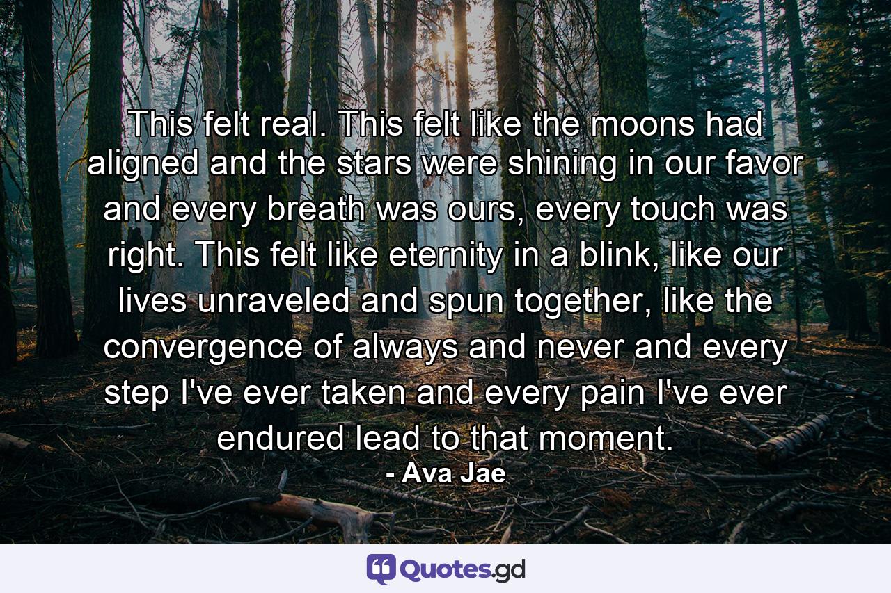 This felt real. This felt like the moons had aligned and the stars were shining in our favor and every breath was ours, every touch was right. This felt like eternity in a blink, like our lives unraveled and spun together, like the convergence of always and never and every step I've ever taken and every pain I've ever endured lead to that moment. - Quote by Ava Jae