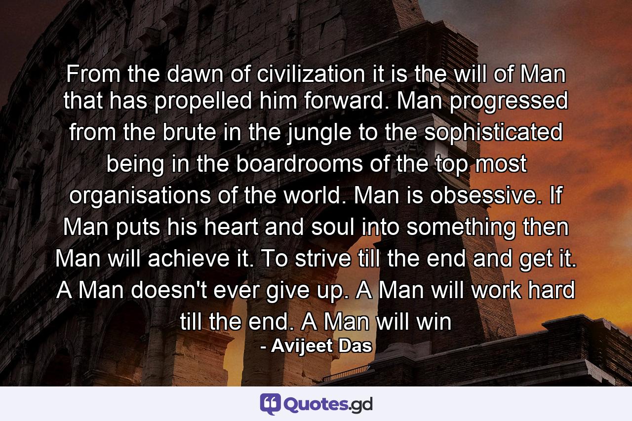 From the dawn of civilization it is the will of Man that has propelled him forward. Man progressed from the brute in the jungle to the sophisticated being in the boardrooms of the top most organisations of the world. Man is obsessive. If Man puts his heart and soul into something then Man will achieve it. To strive till the end and get it. A Man doesn't ever give up. A Man will work hard till the end. A Man will win - Quote by Avijeet Das