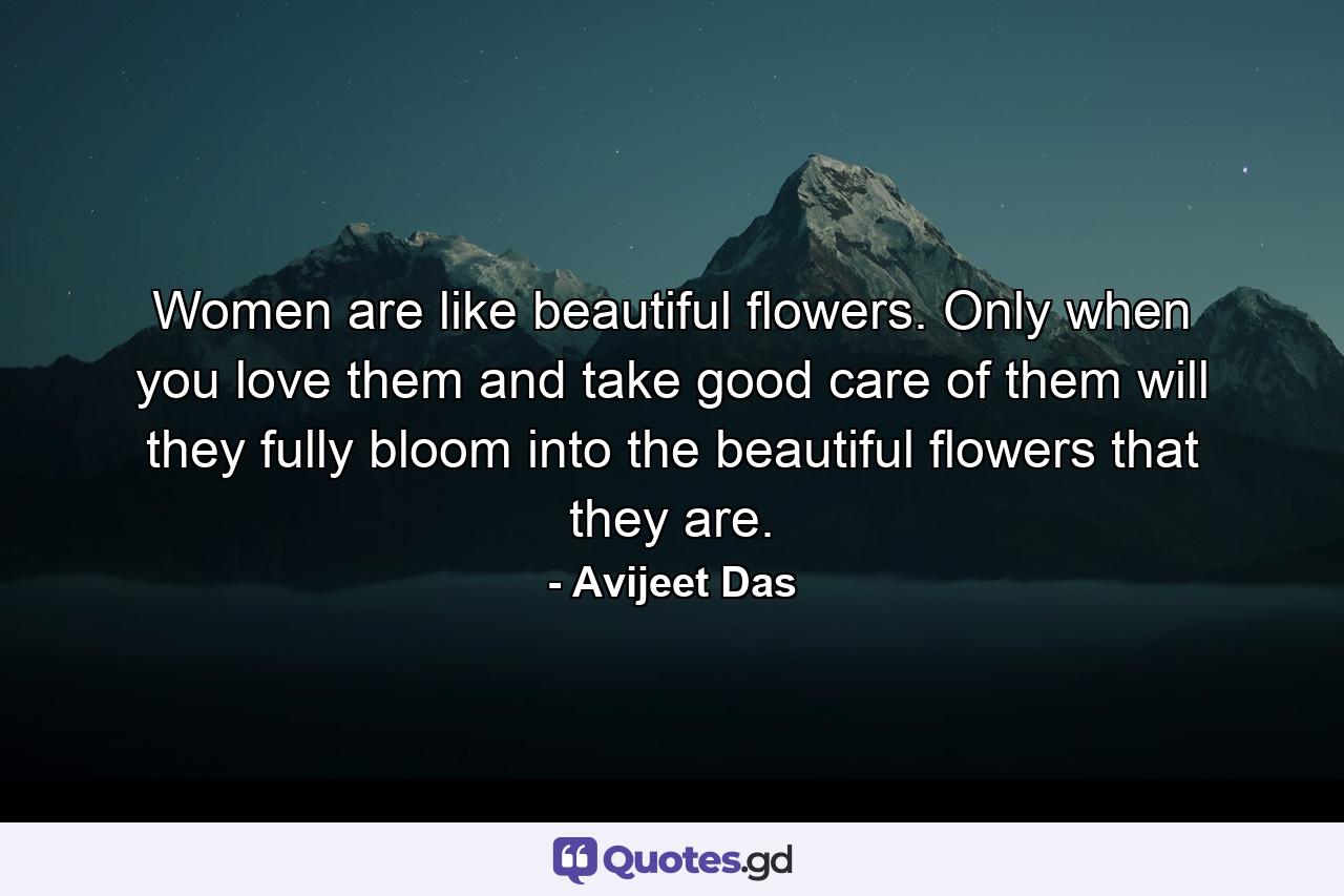 Women are like beautiful flowers. Only when you love them and take good care of them will they fully bloom into the beautiful flowers that they are. - Quote by Avijeet Das