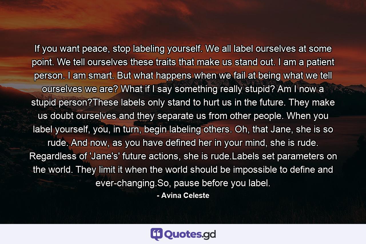 If you want peace, stop labeling yourself. We all label ourselves at some point. We tell ourselves these traits that make us stand out. I am a patient person. I am smart. But what happens when we fail at being what we tell ourselves we are? What if I say something really stupid? Am I now a stupid person?These labels only stand to hurt us in the future. They make us doubt ourselves and they separate us from other people. When you label yourself, you, in turn, begin labeling others. Oh, that Jane, she is so rude. And now, as you have defined her in your mind, she is rude. Regardless of 'Jane's' future actions, she is rude.Labels set parameters on the world. They limit it when the world should be impossible to define and ever-changing.So, pause before you label. - Quote by Avina Celeste