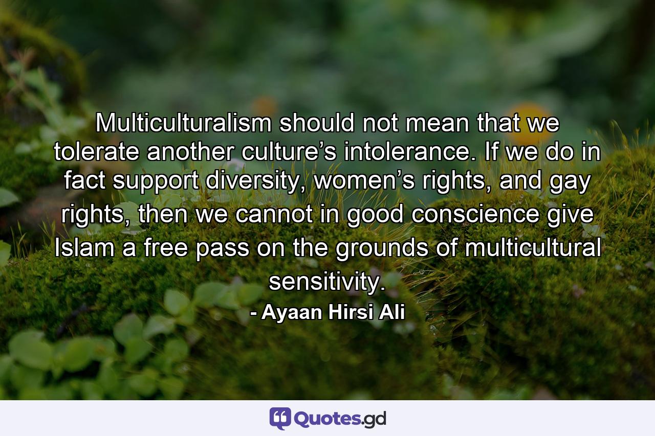 Multiculturalism should not mean that we tolerate another culture’s intolerance. If we do in fact support diversity, women’s rights, and gay rights, then we cannot in good conscience give Islam a free pass on the grounds of multicultural sensitivity. - Quote by Ayaan Hirsi Ali