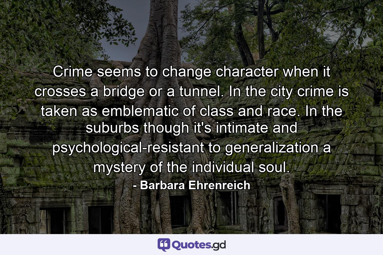 Crime seems to change character when it crosses a bridge or a tunnel. In the city  crime is taken as emblematic of class and race. In the suburbs  though  it's intimate and psychological-resistant to generalization  a mystery of the individual soul. - Quote by Barbara Ehrenreich