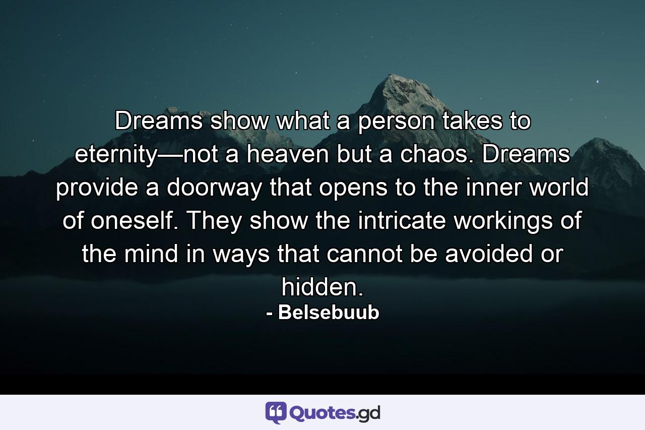 Dreams show what a person takes to eternity—not a heaven but a chaos. Dreams provide a doorway that opens to the inner world of oneself. They show the intricate workings of the mind in ways that cannot be avoided or hidden. - Quote by Belsebuub