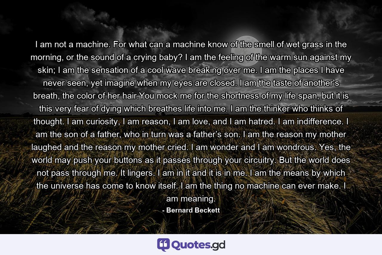 I am not a machine. For what can a machine know of the smell of wet grass in the morning, or the sound of a crying baby? I am the feeling of the warm sun against my skin; I am the sensation of a cool wave breaking over me. I am the places I have never seen, yet imagine when my eyes are closed. I am the taste of another's breath, the color of her hair.You mock me for the shortness of my life span, but it is this very fear of dying which breathes life into me. I am the thinker who thinks of thought. I am curiosity, I am reason, I am love, and I am hatred. I am indifference. I am the son of a father, who in turn was a father’s son. I am the reason my mother laughed and the reason my mother cried. I am wonder and I am wondrous. Yes, the world may push your buttons as it passes through your circuitry. But the world does not pass through me. It lingers. I am in it and it is in me. I am the means by which the universe has come to know itself. I am the thing no machine can ever make. I am meaning. - Quote by Bernard Beckett