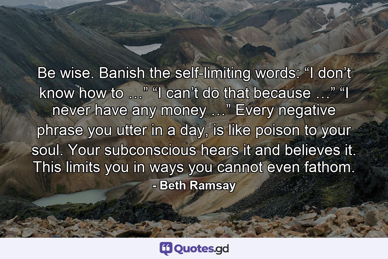 Be wise. Banish the self-limiting words: “I don’t know how to …” “I can’t do that because …” “I never have any money …” Every negative phrase you utter in a day, is like poison to your soul. Your subconscious hears it and believes it. This limits you in ways you cannot even fathom. - Quote by Beth Ramsay