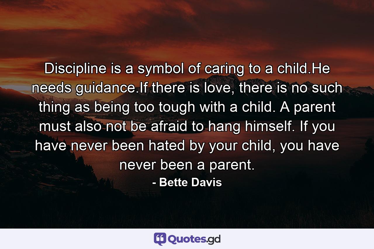 Discipline is a symbol of caring to a child.He needs guidance.If there is love, there is no such thing as being too tough with a child. A parent must also not be afraid to hang himself. If you have never been hated by your child, you have never been a parent. - Quote by Bette Davis