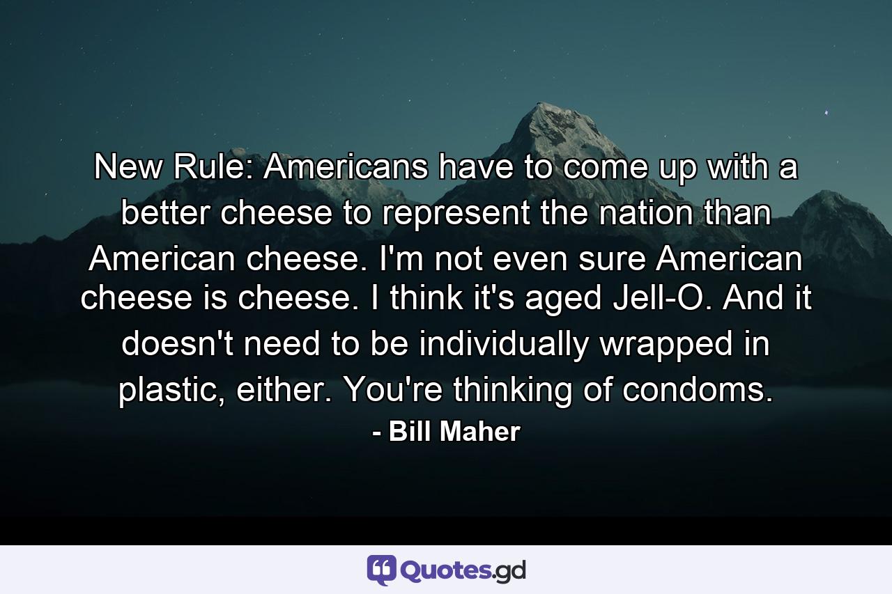 New Rule: Americans have to come up with a better cheese to represent the nation than American cheese. I'm not even sure American cheese is cheese. I think it's aged Jell-O. And it doesn't need to be individually wrapped in plastic, either. You're thinking of condoms. - Quote by Bill Maher