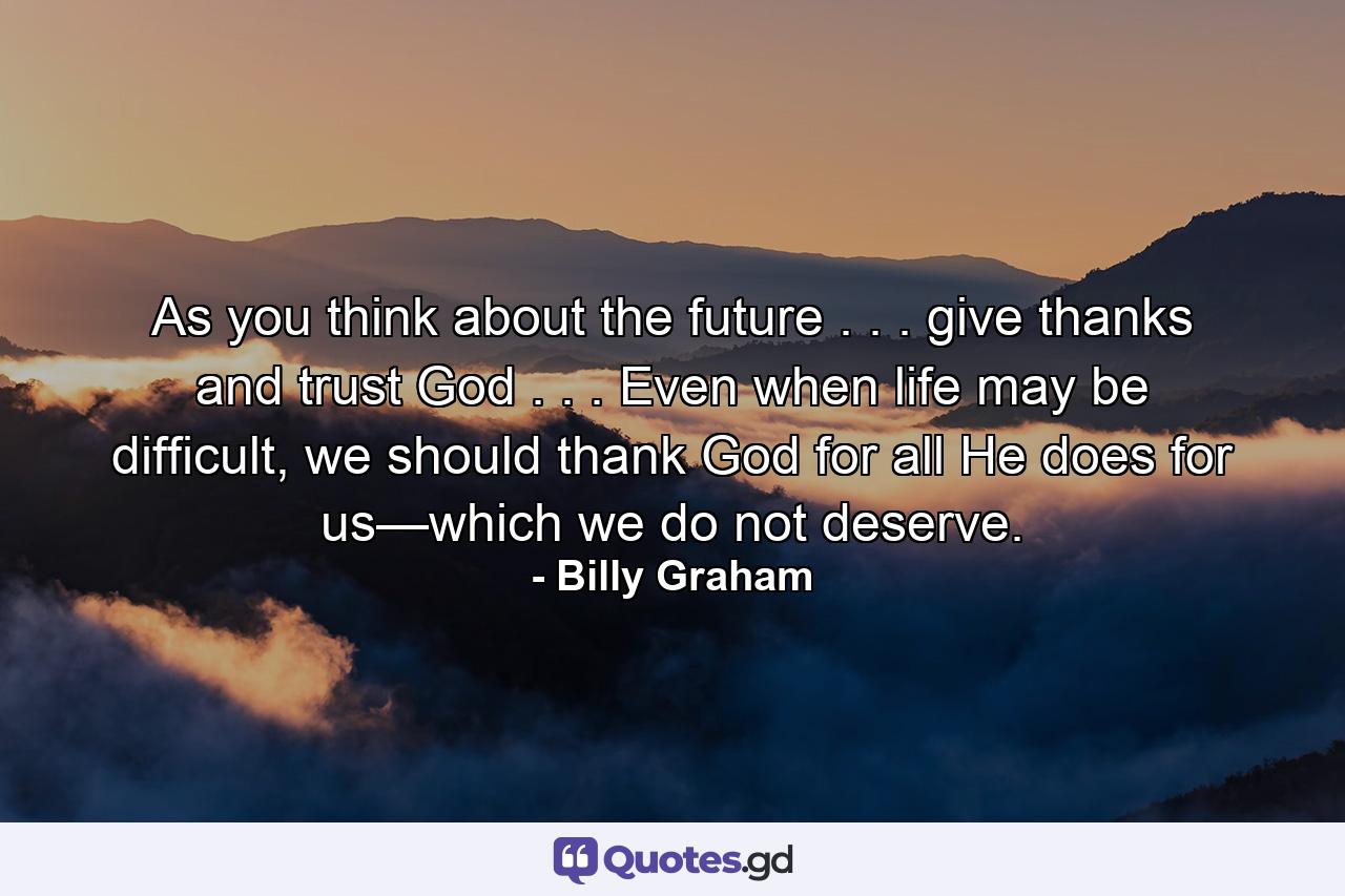 As you think about the future . . . give thanks and trust God . . . Even when life may be difficult, we should thank God for all He does for us—which we do not deserve. - Quote by Billy Graham