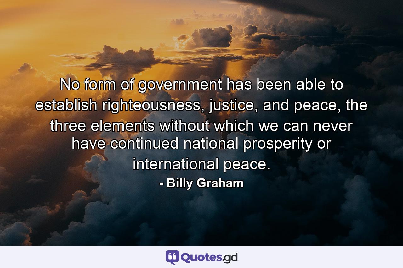 No form of government has been able to establish righteousness, justice, and peace, the three elements without which we can never have continued national prosperity or international peace. - Quote by Billy Graham