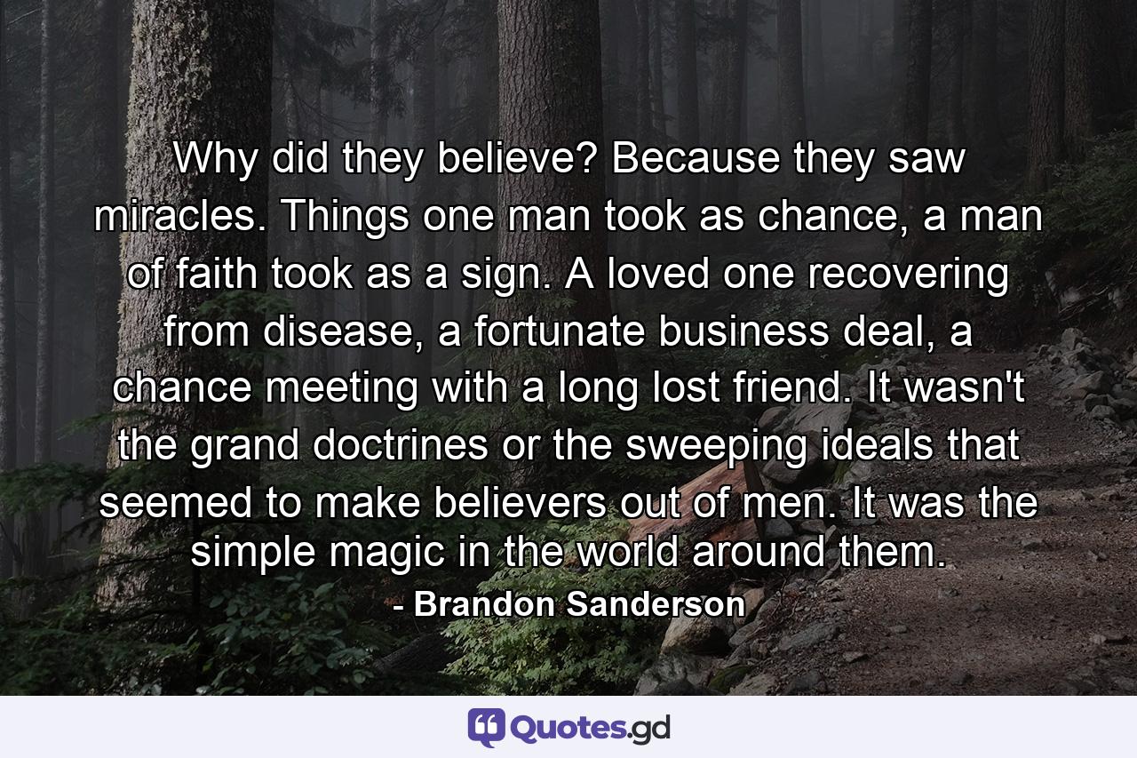 Why did they believe? Because they saw miracles. Things one man took as chance, a man of faith took as a sign. A loved one recovering from disease, a fortunate business deal, a chance meeting with a long lost friend. It wasn't the grand doctrines or the sweeping ideals that seemed to make believers out of men. It was the simple magic in the world around them. - Quote by Brandon Sanderson