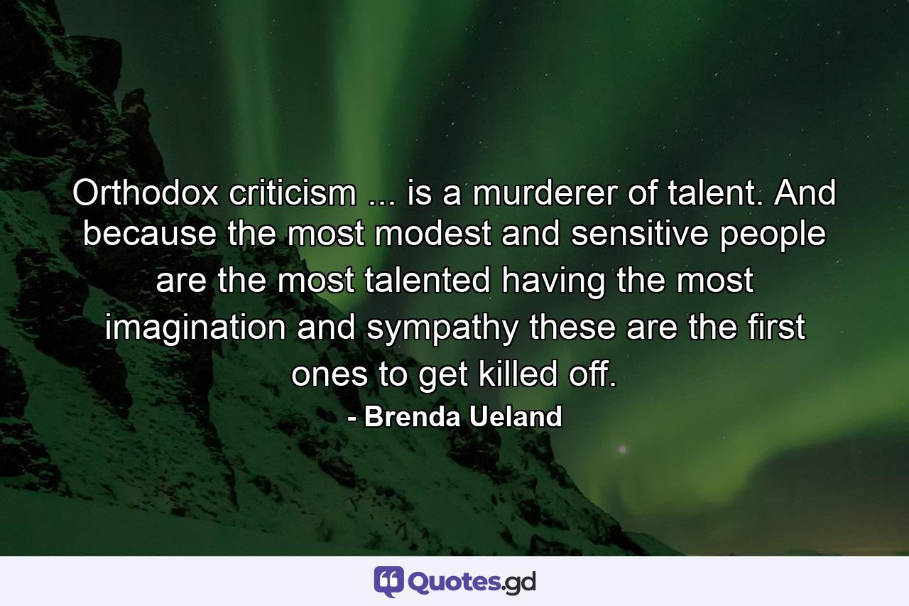 Orthodox criticism ... is a murderer of talent. And because the most modest and sensitive people are the most talented  having the most imagination and sympathy  these are the first ones to get killed off. - Quote by Brenda Ueland