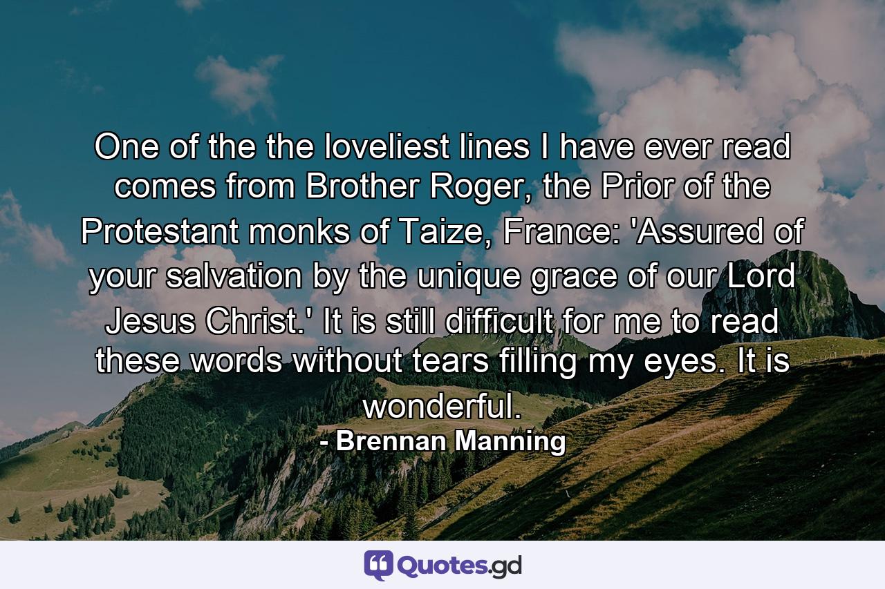 One of the the loveliest lines I have ever read comes from Brother Roger, the Prior of the Protestant monks of Taize, France: 'Assured of your salvation by the unique grace of our Lord Jesus Christ.' It is still difficult for me to read these words without tears filling my eyes. It is wonderful. - Quote by Brennan Manning