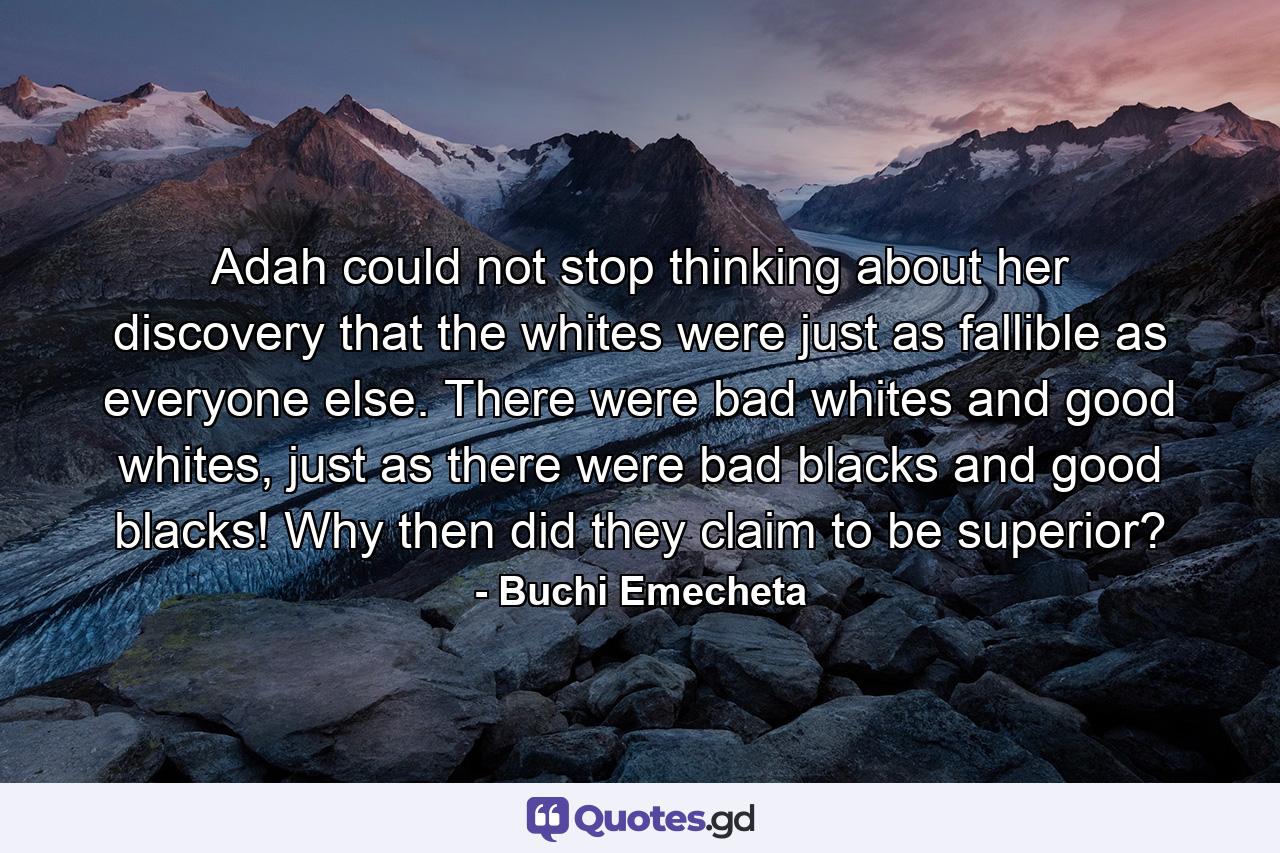 Adah could not stop thinking about her discovery that the whites were just as fallible as everyone else. There were bad whites and good whites, just as there were bad blacks and good blacks! Why then did they claim to be superior? - Quote by Buchi Emecheta