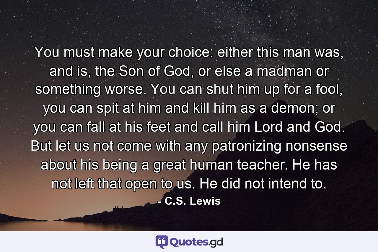 You must make your choice: either this man was, and is, the Son of God, or else a madman or something worse. You can shut him up for a fool, you can spit at him and kill him as a demon; or you can fall at his feet and call him Lord and God. But let us not come with any patronizing nonsense about his being a great human teacher. He has not left that open to us. He did not intend to. - Quote by C.S. Lewis