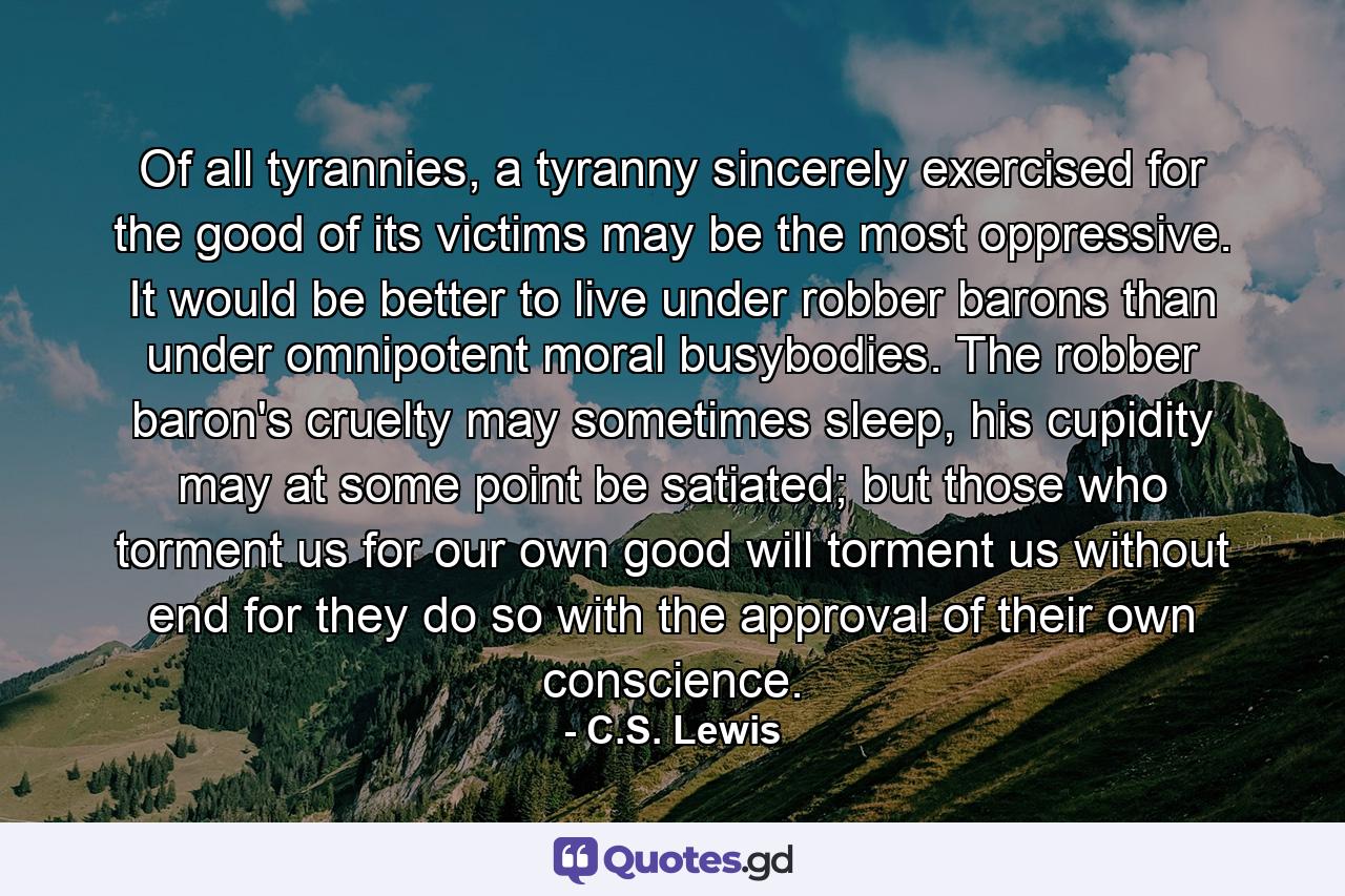 Of all tyrannies, a tyranny sincerely exercised for the good of its victims may be the most oppressive. It would be better to live under robber barons than under omnipotent moral busybodies. The robber baron's cruelty may sometimes sleep, his cupidity may at some point be satiated; but those who torment us for our own good will torment us without end for they do so with the approval of their own conscience. - Quote by C.S. Lewis