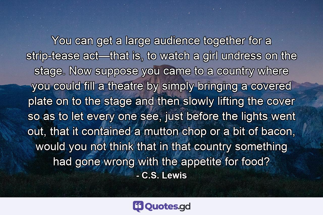 You can get a large audience together for a strip-tease act—that is, to watch a girl undress on the stage. Now suppose you came to a country where you could fill a theatre by simply bringing a covered plate on to the stage and then slowly lifting the cover so as to let every one see, just before the lights went out, that it contained a mutton chop or a bit of bacon, would you not think that in that country something had gone wrong with the appetite for food? - Quote by C.S. Lewis