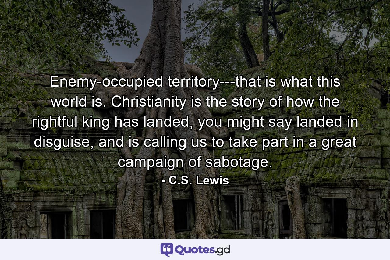 Enemy-occupied territory---that is what this world is. Christianity is the story of how the rightful king has landed, you might say landed in disguise, and is calling us to take part in a great campaign of sabotage. - Quote by C.S. Lewis