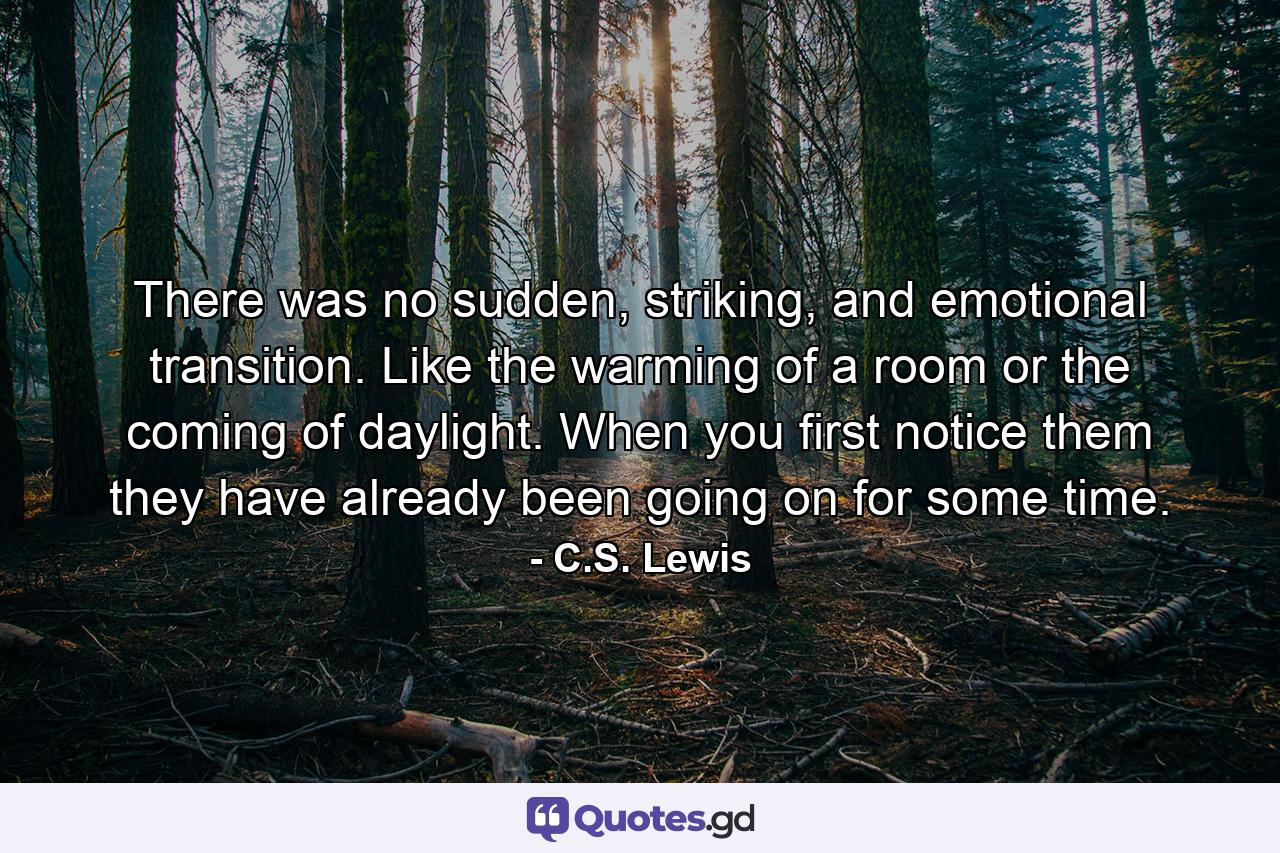 There was no sudden, striking, and emotional transition. Like the warming of a room or the coming of daylight. When you first notice them they have already been going on for some time. - Quote by C.S. Lewis