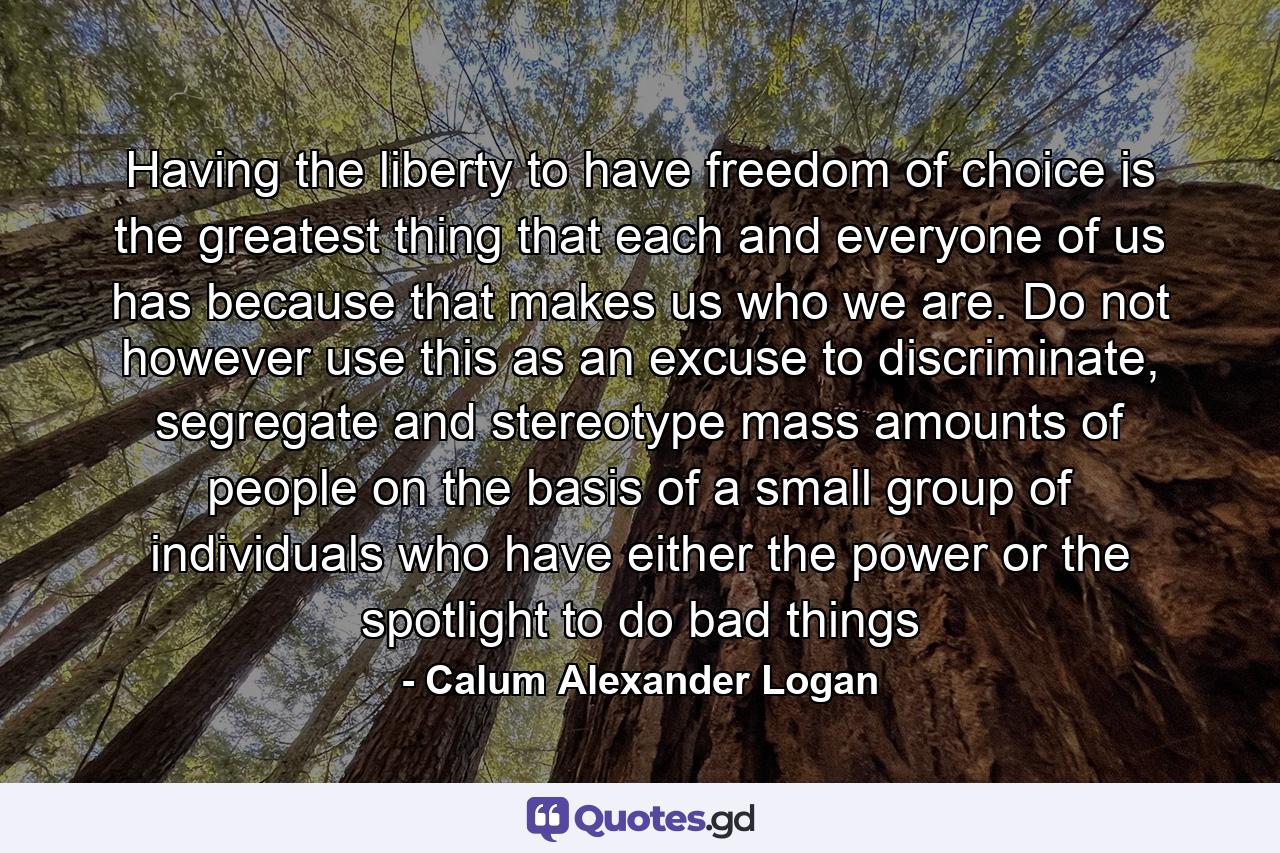 Having the liberty to have freedom of choice is the greatest thing that each and everyone of us has because that makes us who we are. Do not however use this as an excuse to discriminate, segregate and stereotype mass amounts of people on the basis of a small group of individuals who have either the power or the spotlight to do bad things - Quote by Calum Alexander Logan