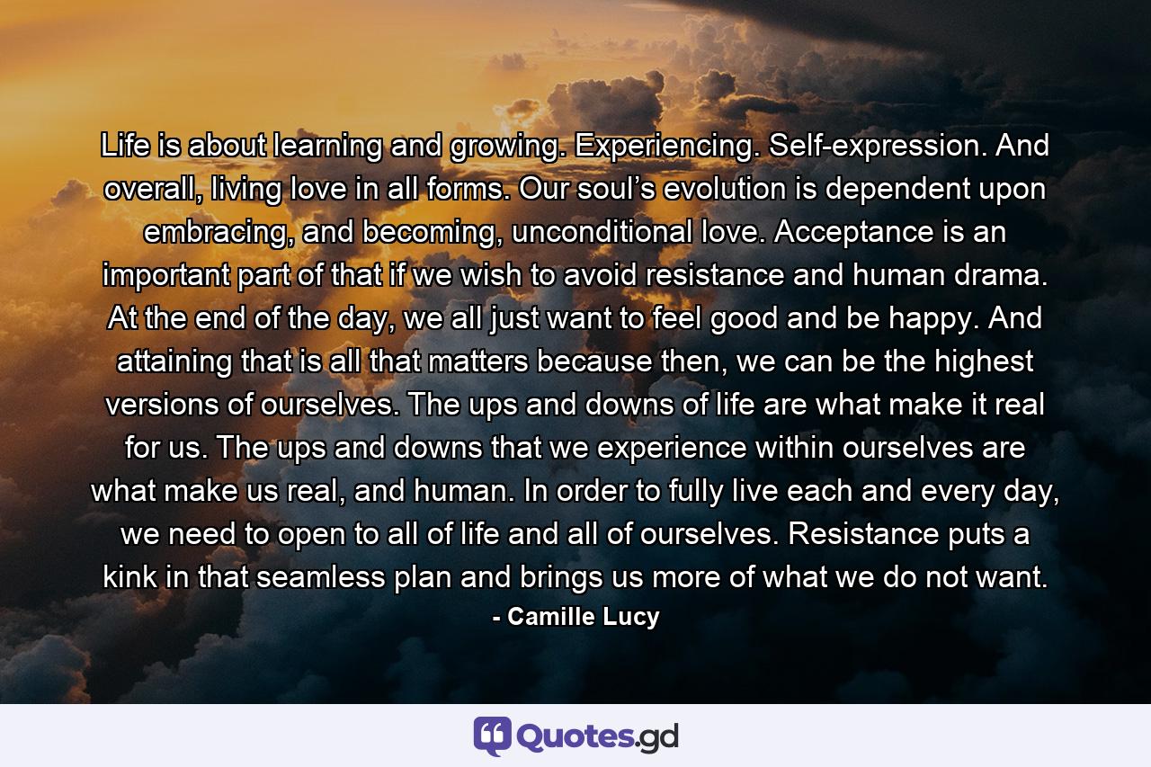 Life is about learning and growing. Experiencing. Self-expression. And overall, living love in all forms. Our soul’s evolution is dependent upon embracing, and becoming, unconditional love. Acceptance is an important part of that if we wish to avoid resistance and human drama. At the end of the day, we all just want to feel good and be happy. And attaining that is all that matters because then, we can be the highest versions of ourselves. The ups and downs of life are what make it real for us. The ups and downs that we experience within ourselves are what make us real, and human. In order to fully live each and every day, we need to open to all of life and all of ourselves. Resistance puts a kink in that seamless plan and brings us more of what we do not want. - Quote by Camille Lucy