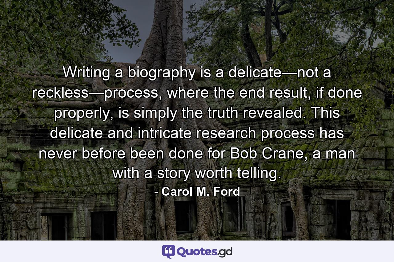 Writing a biography is a delicate—not a reckless—process, where the end result, if done properly, is simply the truth revealed. This delicate and intricate research process has never before been done for Bob Crane, a man with a story worth telling. - Quote by Carol M. Ford