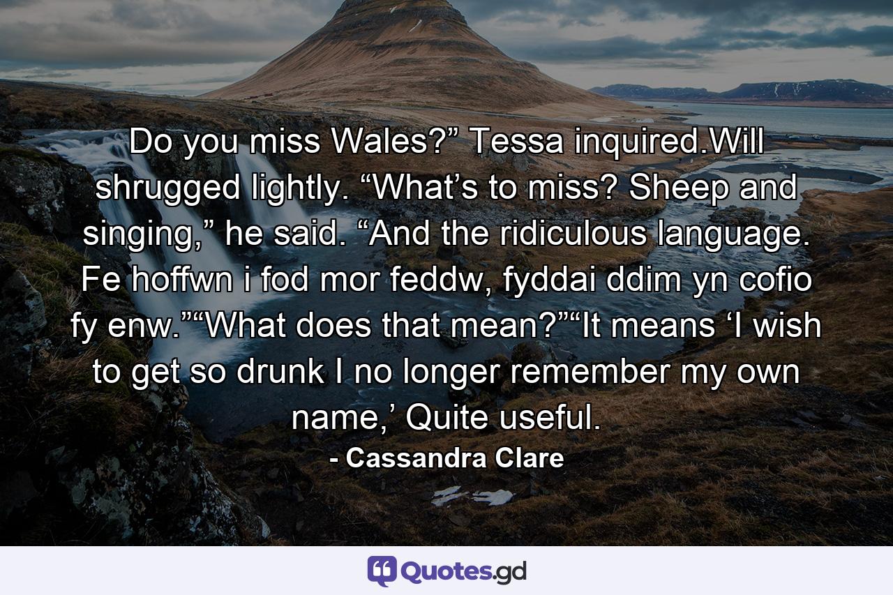 Do you miss Wales?” Tessa inquired.Will shrugged lightly. “What’s to miss? Sheep and singing,” he said. “And the ridiculous language. Fe hoffwn i fod mor feddw, fyddai ddim yn cofio fy enw.”“What does that mean?”“It means ‘I wish to get so drunk I no longer remember my own name,’ Quite useful. - Quote by Cassandra Clare