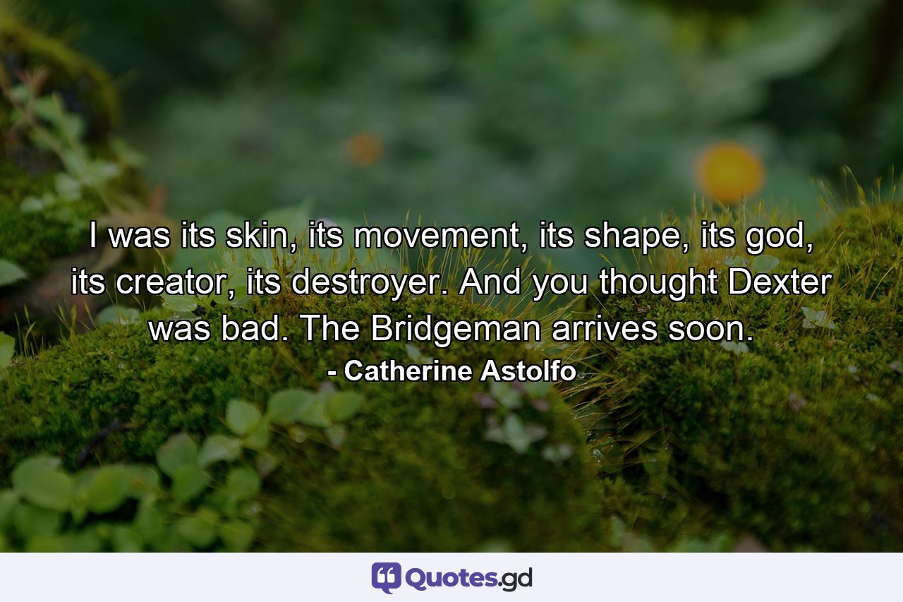 I was its skin, its movement, its shape, its god, its creator, its destroyer. And you thought Dexter was bad. The Bridgeman arrives soon. - Quote by Catherine Astolfo