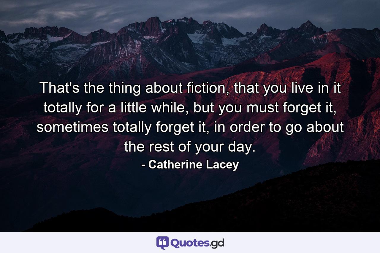 That's the thing about fiction, that you live in it totally for a little while, but you must forget it, sometimes totally forget it, in order to go about the rest of your day. - Quote by Catherine Lacey