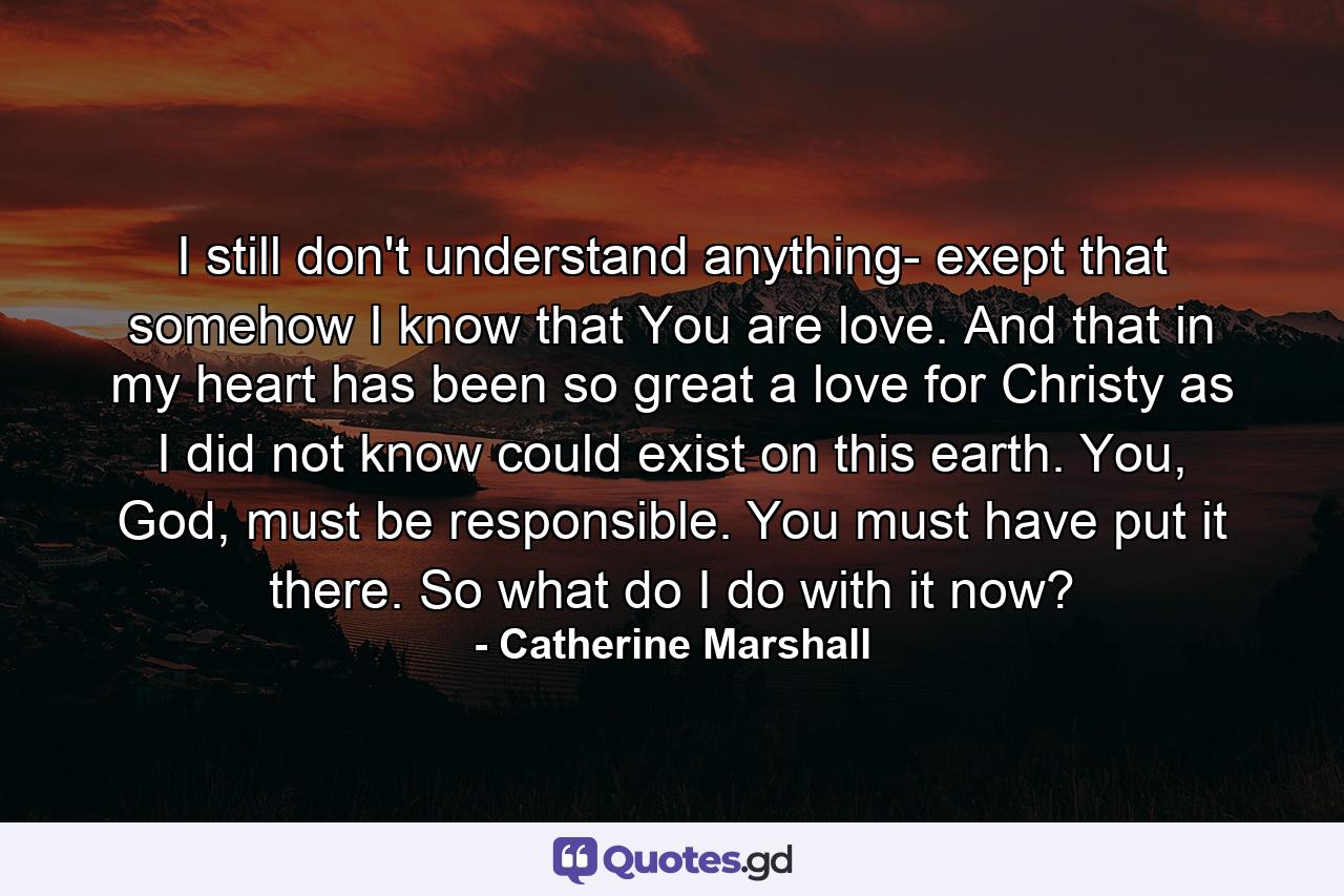 I still don't understand anything- exept that somehow I know that You are love. And that in my heart has been so great a love for Christy as I did not know could exist on this earth. You, God, must be responsible. You must have put it there. So what do I do with it now? - Quote by Catherine Marshall