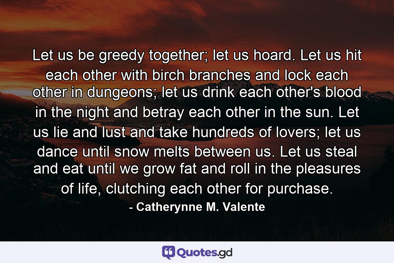 Let us be greedy together; let us hoard. Let us hit each other with birch branches and lock each other in dungeons; let us drink each other's blood in the night and betray each other in the sun. Let us lie and lust and take hundreds of lovers; let us dance until snow melts between us. Let us steal and eat until we grow fat and roll in the pleasures of life, clutching each other for purchase. - Quote by Catherynne M. Valente