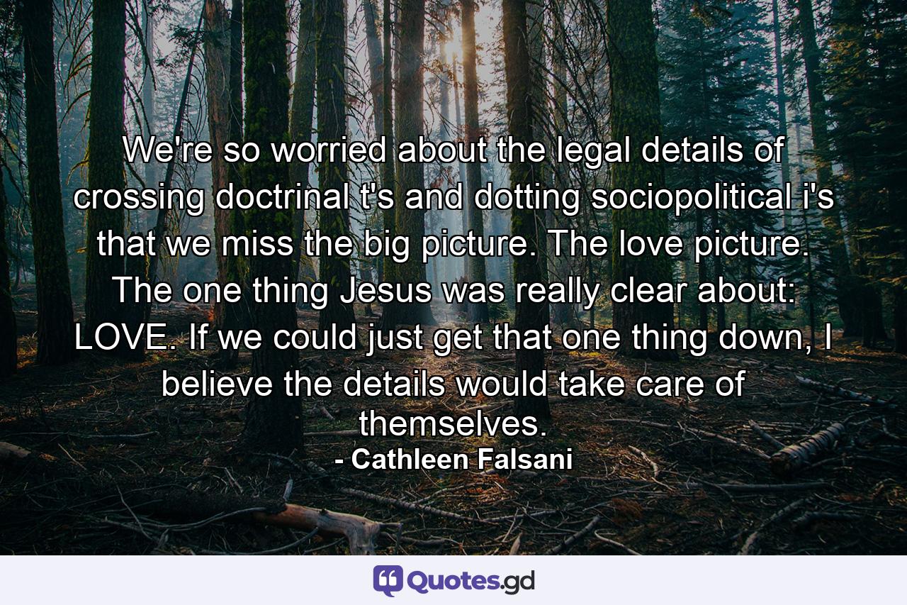 We're so worried about the legal details of crossing doctrinal t's and dotting sociopolitical i's that we miss the big picture. The love picture. The one thing Jesus was really clear about: LOVE. If we could just get that one thing down, I believe the details would take care of themselves. - Quote by Cathleen Falsani