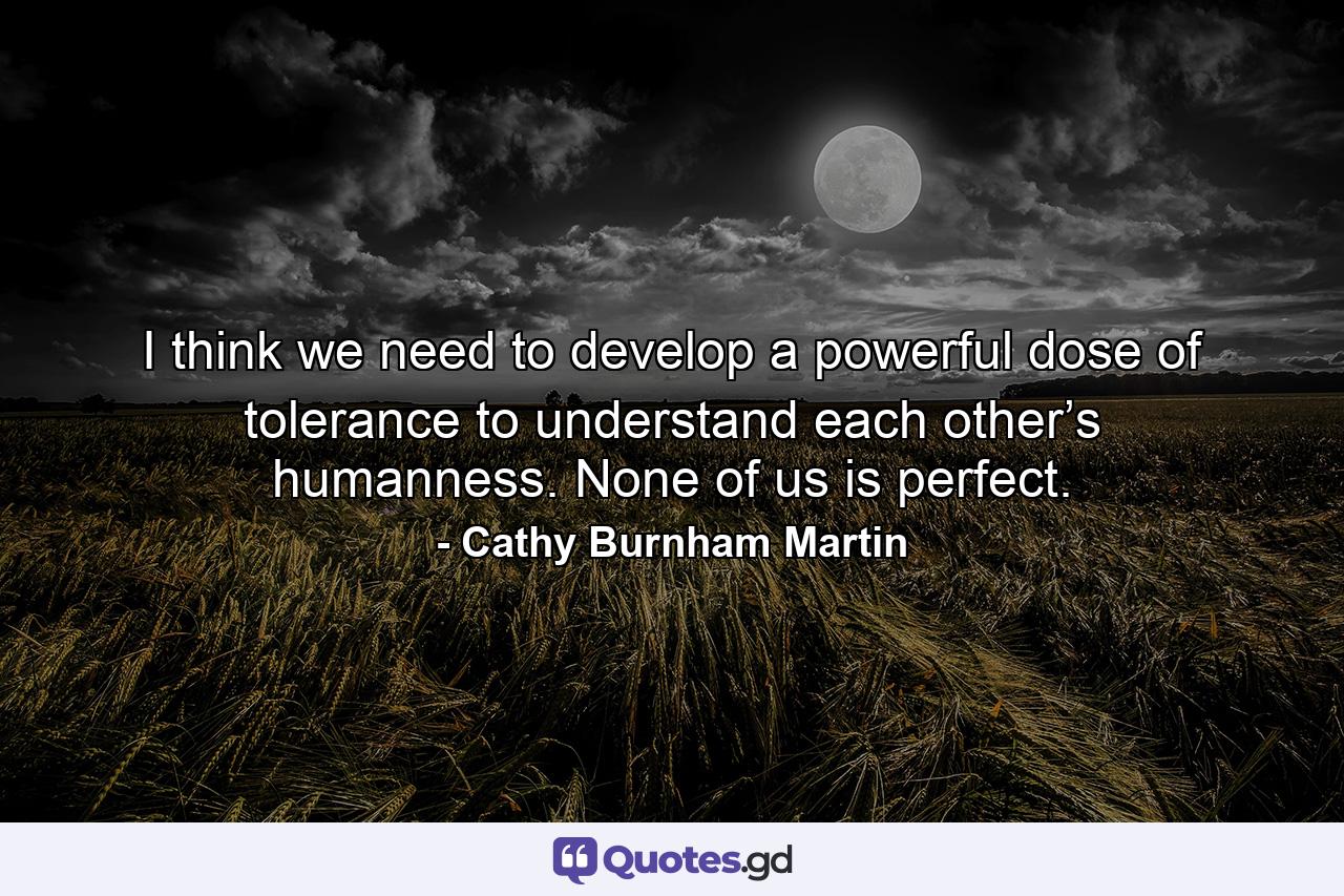 I think we need to develop a powerful dose of tolerance to understand each other’s humanness. None of us is perfect. - Quote by Cathy Burnham Martin