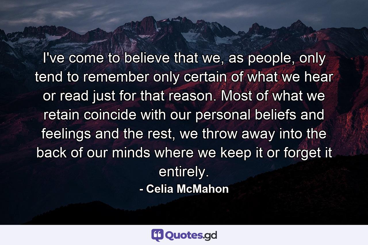 I've come to believe that we, as people, only tend to remember only certain of what we hear or read just for that reason. Most of what we retain coincide with our personal beliefs and feelings and the rest, we throw away into the back of our minds where we keep it or forget it entirely. - Quote by Celia McMahon